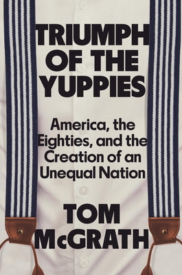 Triumph of the Yuppies: America, the Eighties, and the Creation of an Unequal Nation - McGrath, Tom