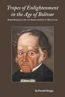 Tropes of Enlightenment in the Age of Bolivar: Simon Rodriguez and the American Essay at Revolution - Briggs, Ronald