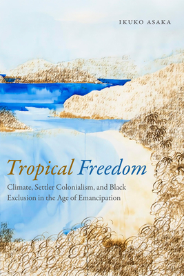 Tropical Freedom: Climate, Settler Colonialism, and Black Exclusion in the Age of Emancipation - Asaka, Ikuko