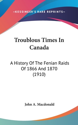 Troublous Times In Canada: A History Of The Fenian Raids Of 1866 And 1870 (1910) - MacDonald, John A