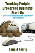 Trucking Freight Brokerage Business Start-Up: Step by Step Guide to Become a Successful Freight Broker