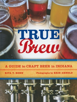 True Brew: A Guide to Craft Beer in Indiana - Kohn, Rita T, and Arnold, Kris, and Photographs by Kris Arnold Rita T Kohn (Editor)