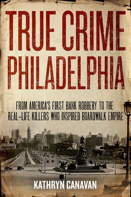 True Crime Philadelphia: From America's First Bank Robbery to the Real-Life Killers Who Inspired Boardwalk Empire - Canavan, Kathryn