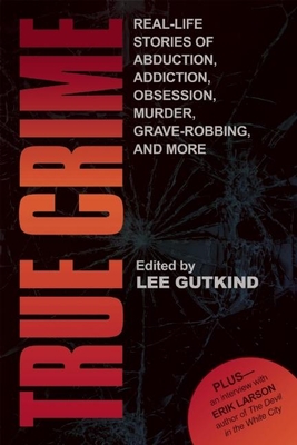 True Crime: Real-Life Stories of Grave-Robbing, Identity Theft, Abduction, Addition, Obsession, Murder, and More - Gutkind, Lee, Professor (Editor)