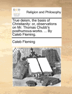 True Deism, the Basis of Christianity: Or, Observations on Mr. Thomas Chubb's Posthumous-Works. ... by Caleb Fleming