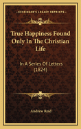 True Happiness Found Only in the Christian Life: In a Series of Letters (1824)