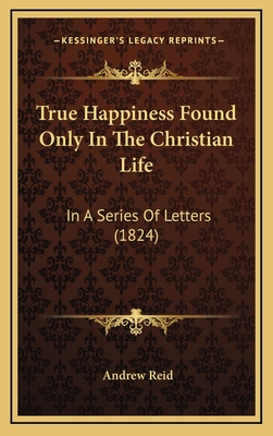 True Happiness Found Only in the Christian Life: In a Series of Letters (1824) - Reid, Andrew
