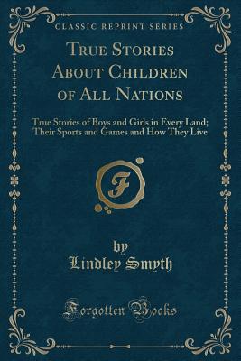 True Stories about Children of All Nations: True Stories of Boys and Girls in Every Land; Their Sports and Games and How They Live (Classic Reprint) - Smyth, Lindley