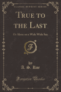 True to the Last: Or Alone on a Wide Wide Sea (Classic Reprint)