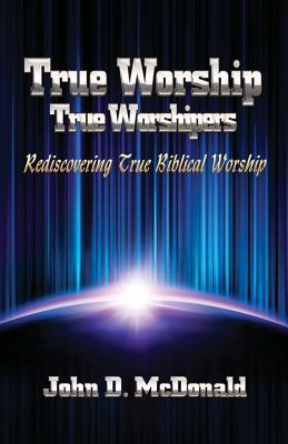 True Worship True Worshippers: Rediscovering True Biblical Worship - McDonald, John D