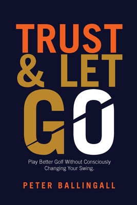 Trust and Let Go: Play better golf without consciously changing your swing - Ballingall, Peter