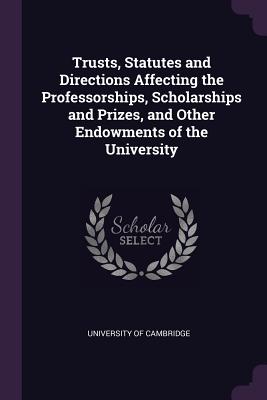 Trusts, Statutes and Directions Affecting the Professorships, Scholarships and Prizes, and Other Endowments of the University - University of Cambridge (Creator)