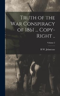 Truth of the war Conspiracy of 1861 ... Copy-right ..; Volume 2 - Johnstone, H W