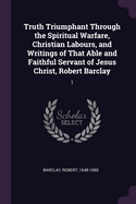 Truth Triumphant Through the Spiritual Warfare, Christian Labours, and Writings of That Able and Faithful Servant of Jesus Christ, Robert Barclay: 1