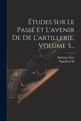 ?tudes Sur Le Pass? Et l'Avenir de de l'Artillerie, Volume 5... - Napoleon III (Emperor of the French) (Creator), and Fav?, Ildefonse