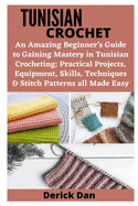 Tunisian Crochet: An Amazing Beginner's Guide to Gaining Mastery in Tunisian Crocheting; Practical Projects, Equipment, Skills, Techniques & Stitch Patterns all Made Easy