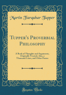 Tupper's Proverbial Philosophy: A Book of Thoughts and Arguments, Originally Treated; Also, a Thousand Lines, and Other Poems (Classic Reprint)
