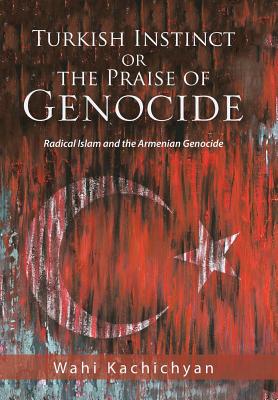 Turkish Instinct or the Praise of Genocide: Radical Islam and the Armenian Genocide - Kachichyan, Wahi