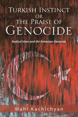 Turkish Instinct or the Praise of Genocide: Radical Islam and the Armenian Genocide - Kachichyan, Wahi