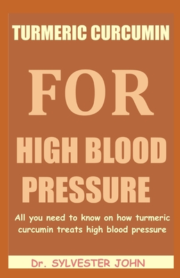 Turmeric Curcumin for High Blood Pressure: All you need to know on how turmeric curcumin treats high blood pressure - John, Sylvester