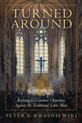Turned Around: Replying to Common Objections Against the Traditional Latin Mass - Kwasniewski, Peter, PhD