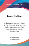 Turner On Birds: A Short And Succinct History Of The Principal Birds Noticed By Pliny And Aristotle First Published By Dr. William Turner, 1544