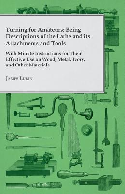 Turning for Amateurs: Being Descriptions of the Lathe and its Attachments and Tools - With Minute Instructions for Their Effective Use on Wood, Metal, Ivory, and Other Materials - Lukin, James