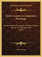 Twelve Lectures on Comparative Physiology: Delivered Before the Lowell Institute, in Boston, January and February, 1849 (Classic Reprint)