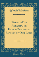 Twenty-Five Agrapha, or Extra-Canonical Sayings of Our Lord (Classic Reprint)