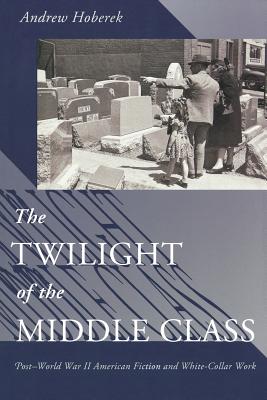 Twilight of the Middle Class: Post-World War II American Fiction and White-Collar Work Post-World War II American Fiction - Hoberek, Andrew, PhD
