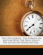 Two Discourses: The Former on Baptism with the Holy Ghost; The Latter on Water-Baptism ..