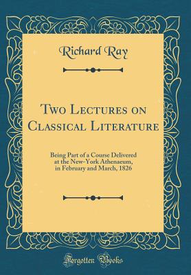 Two Lectures on Classical Literature: Being Part of a Course Delivered at the New-York Athenaeum, in February and March, 1826 (Classic Reprint) - Ray, Richard