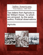 Two Letters from Agricola to Sir William Howe; To Which Are Annexed, by the Same Author, Political Observations