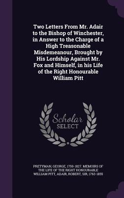 Two Letters From Mr. Adair to the Bishop of Winchester, in Answer to the Charge of a High Treasonable Misdemeanour, Brought by His Lordship Against Mr. Fox and Himself, in his Life of the Right Honourable William Pitt - Pretyman, George 1750-1827 Memoirs of (Creator), and Adair, Robert