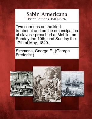 Two Sermons on the Kind Treatment and on the Emancipation of Slaves: Preached at Mobile, on Sunday the 10th, and Sunday the 17th of May, 1840. - Simmons, George F (george Frederick) (Creator)