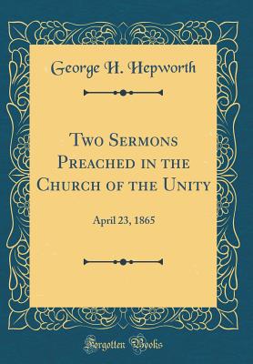 Two Sermons Preached in the Church of the Unity: April 23, 1865 (Classic Reprint) - Hepworth, George H