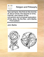 Two Sermons: The First on the Divinity of Jesus Christ; The Second on Time, Manner, and Means of the Conversion and Universal Restoration of the Jews. by the Rev. John Baillie. Second Edition