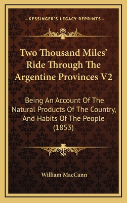 Two Thousand Miles' Ride Through the Argentine Provinces V2: Being an Account of the Natural Products of the Country, and Habits of the People (1853) - Maccann, William