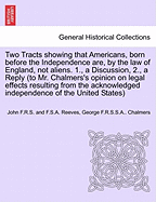 Two Tracts Showing That Americans, Born Before the Independence Are, by the Law of England, Not Aliens. 1., a Discussion, 2., a Reply (to Mr. Chalmers's Opinion on Legal Effects Resulting from the Acknowledged Independence of the United States)