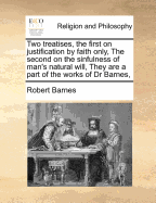 Two Treatises, the First on Justification by Faith Only, the Second on the Sinfulness of Man's Natural Will, They Are a Part of the Works of Dr Barnes,