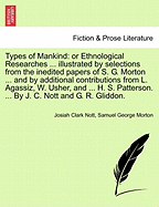 Types of Mankind: or Ethnological Researches ... illustrated by selections from the inedited papers of S. G. Morton ... and by additional contributions from L. Agassiz, W. Usher, and ... H. S. Patterson. ... By J. C. Nott and G. R. Gliddon. VOL.I