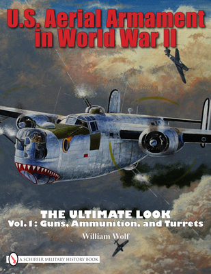 U.S. Aerial Armament in World War II The Ultimate Look: Vol.1: Guns, Ammunition, and Turrets - Wolf, William