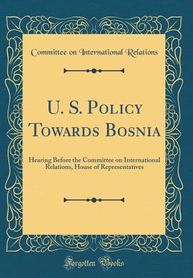 U. S. Policy Towards Bosnia: Hearing Before the Committee on International Relations, House of Representatives (Classic Reprint) - Relations, Committee on International