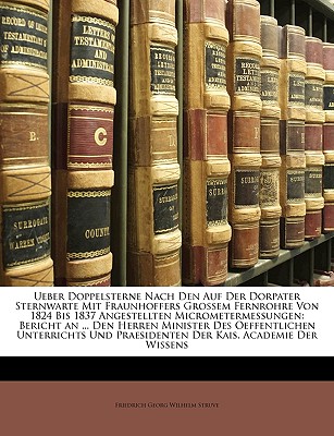 Ueber Doppelsterne Nach Den Auf Der Dorpater Sternwarte Mit Fraunhoffers Grossem Fernrohre Von 1824 Bis 1837 Angestellten Micrometermessungen: Bericht an ... Den Herren Minister Des Oeffentlichen Unterrichts Und Praesidenten Der Kais. Academie Der Wissens - Struve, Friedrich Georg Wilhelm