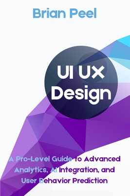 UI UX Design: A Pro-Level Guide to Advanced Analytics, AI Integration, and User Behavior Prediction - Peel, Brian