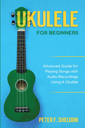 Ukulele for Beginners: Advanced Guide for Playing Songs with Audio Recordings Using A Ukulele