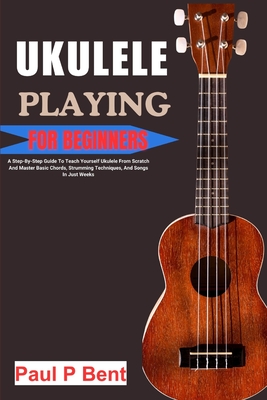 Ukulele Playing for Beginners: A Step-By-Step Guide To Teach Yourself Ukulele From Scratch And Master Basic Chords, Strumming Techniques, And Songs In Just Weeks - Bent, Paul P