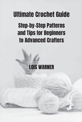 Ultimate Crochet Guide: Step-by-Step Patterns and Tips for Beginners to Advanced Crafters - Warner, Lois