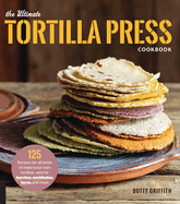 Ultimate Tortilla Press Cookbook: 125 Recipes for All Kinds of Make-Your-Own Tortillas--And for Burritos, Enchiladas, Tacos, and More