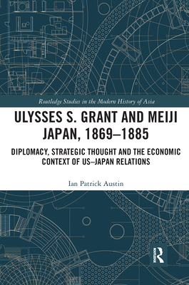 Ulysses S. Grant and Meiji Japan, 1869-1885: Diplomacy, Strategic Thought and the Economic Context of US-Japan Relations - Austin, Ian Patrick